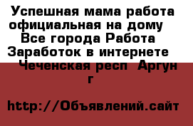 Успешная мама(работа официальная на дому) - Все города Работа » Заработок в интернете   . Чеченская респ.,Аргун г.